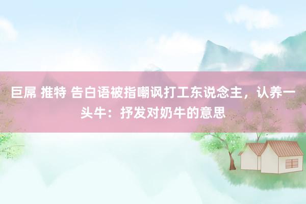巨屌 推特 告白语被指嘲讽打工东说念主，认养一头牛：抒发对奶牛的意思