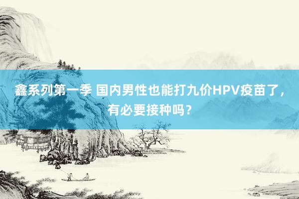 鑫系列第一季 国内男性也能打九价HPV疫苗了，有必要接种吗？