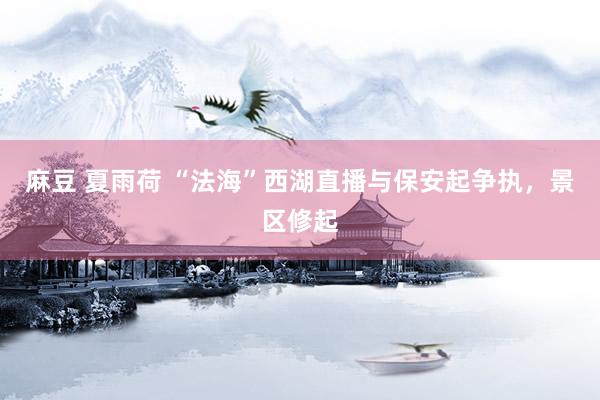 麻豆 夏雨荷 “法海”西湖直播与保安起争执，景区修起