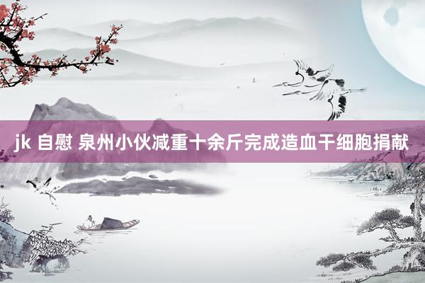 jk 自慰 泉州小伙减重十余斤完成造血干细胞捐献