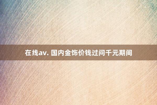 在线av. 国内金饰价钱过问千元期间