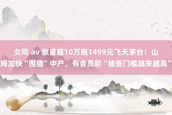 女同 av 放量超10万瓶1499元飞天茅台！山姆加快“围猎”中产，有会员称“抽签门槛越来越高”