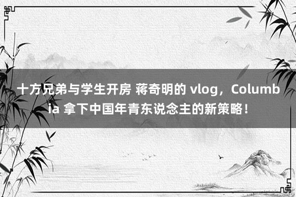 十方兄弟与学生开房 蒋奇明的 vlog，Columbia 拿下中国年青东说念主的新策略！
