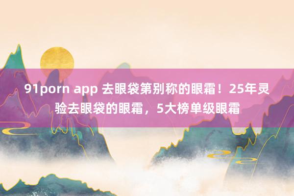 91porn app 去眼袋第别称的眼霜！25年灵验去眼袋的眼霜，5大榜单级眼霜