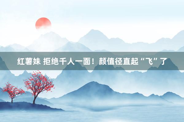 红薯妹 拒绝千人一面！颜值径直起“飞”了