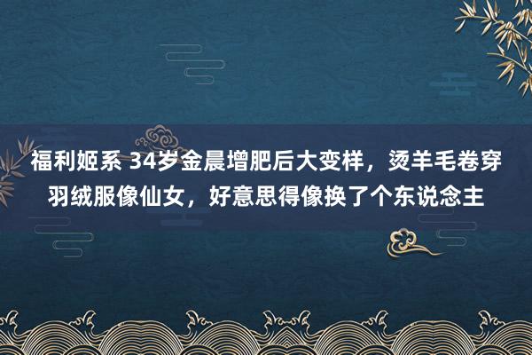 福利姬系 34岁金晨增肥后大变样，烫羊毛卷穿羽绒服像仙女，好意思得像换了个东说念主
