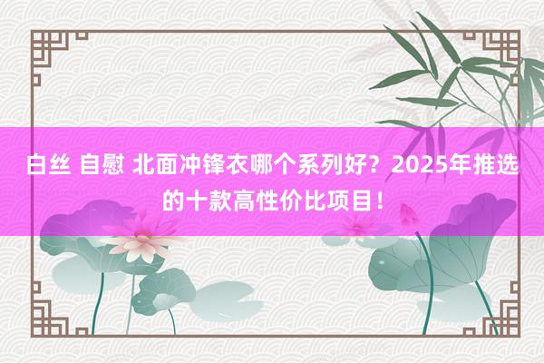 白丝 自慰 北面冲锋衣哪个系列好？2025年推选的十款高性价比项目！