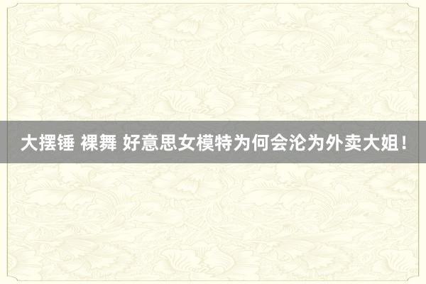 大摆锤 裸舞 好意思女模特为何会沦为外卖大姐！