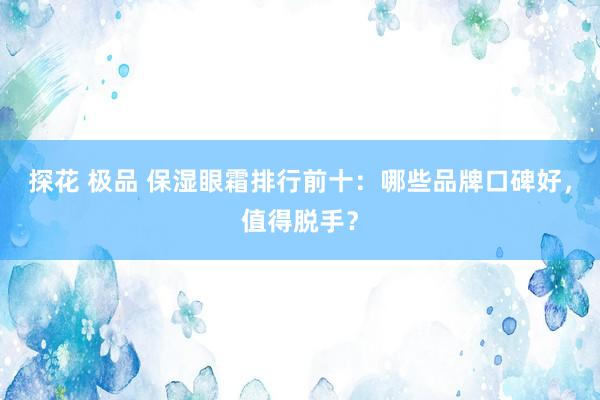 探花 极品 保湿眼霜排行前十：哪些品牌口碑好，值得脱手？