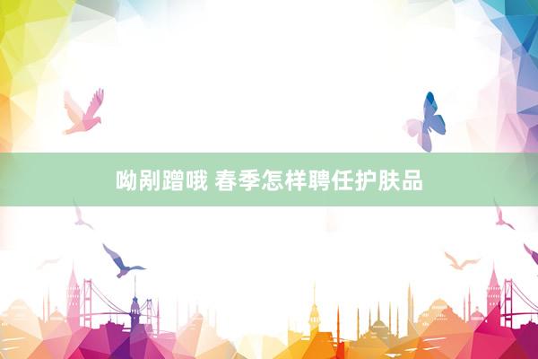 呦剐蹭哦 春季怎样聘任护肤品