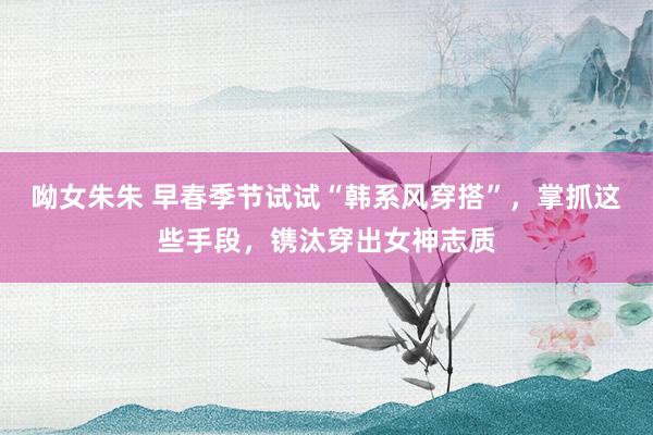 呦女朱朱 早春季节试试“韩系风穿搭”，掌抓这些手段，镌汰穿出女神志质