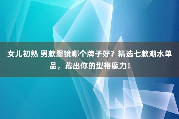 女儿初熟 男款墨镜哪个牌子好？精选七款潮水单品，戴出你的型格魔力！