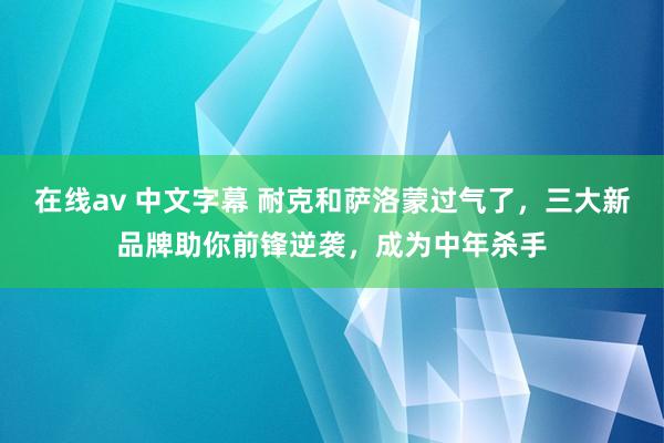 在线av 中文字幕 耐克和萨洛蒙过气了，三大新品牌助你前锋逆袭，成为中年杀手
