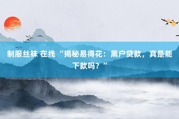 制服丝袜 在线 “揭秘易得花：黑户贷款，真是能下款吗？”
