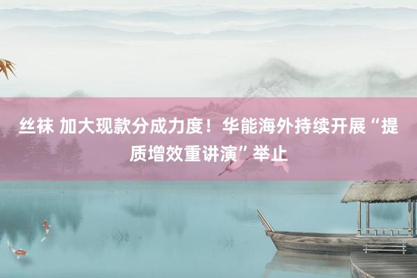 丝袜 加大现款分成力度！华能海外持续开展“提质增效重讲演”举止