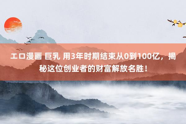 エロ漫画 巨乳 用3年时期结束从0到100亿，揭秘这位创业者的财富解放名胜！