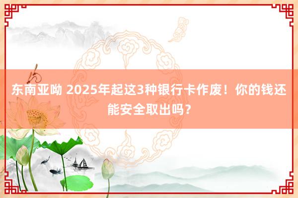东南亚呦 2025年起这3种银行卡作废！你的钱还能安全取出吗？