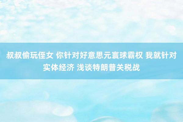叔叔偷玩侄女 你针对好意思元寰球霸权 我就针对实体经济 浅谈特朗普关税战