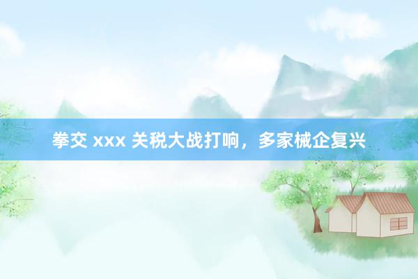 拳交 xxx 关税大战打响，多家械企复兴