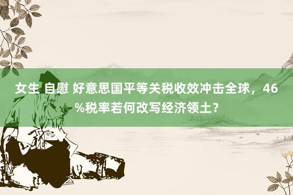 女生 自慰 好意思国平等关税收效冲击全球，46%税率若何改写经济领土？
