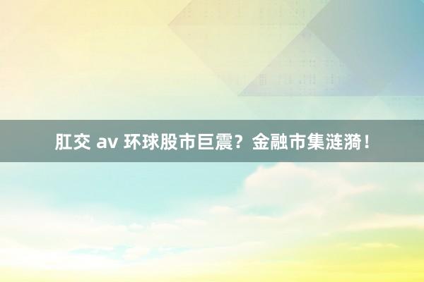 肛交 av 环球股市巨震？金融市集涟漪！