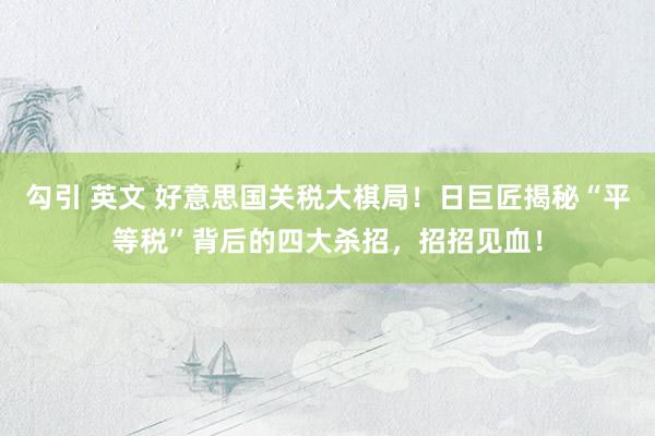 勾引 英文 好意思国关税大棋局！日巨匠揭秘“平等税”背后的四大杀招，招招见血！