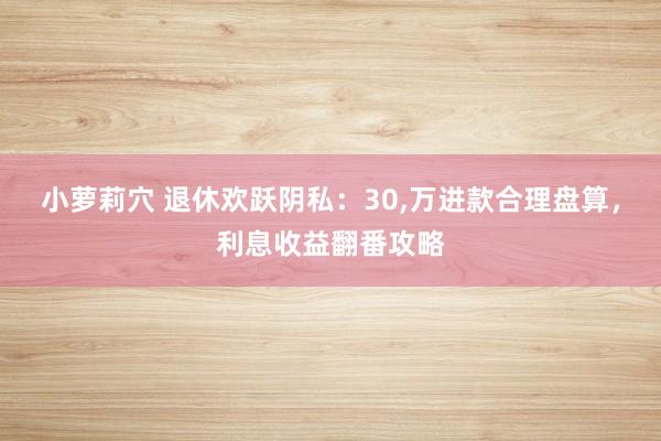 小萝莉穴 退休欢跃阴私：30,万进款合理盘算，利息收益翻番攻略
