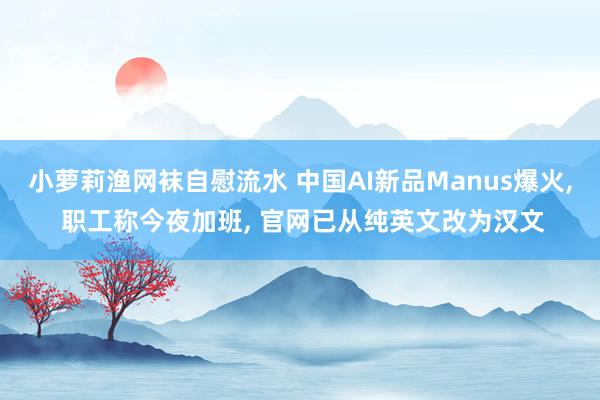 小萝莉渔网袜自慰流水 中国AI新品Manus爆火, 职工称今夜加班, 官网已从纯英文改为汉文