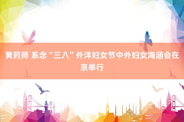 黄药师 系念“三八”外洋妇女节中外妇女海涵会在京举行