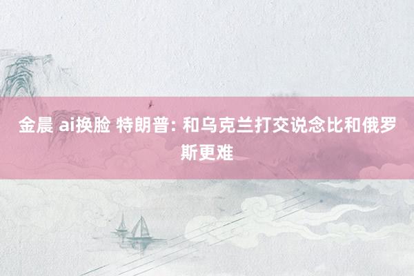 金晨 ai换脸 特朗普: 和乌克兰打交说念比和俄罗斯更难