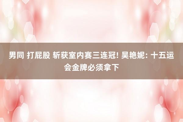 男同 打屁股 斩获室内赛三连冠! 吴艳妮: 十五运会金牌必须拿下