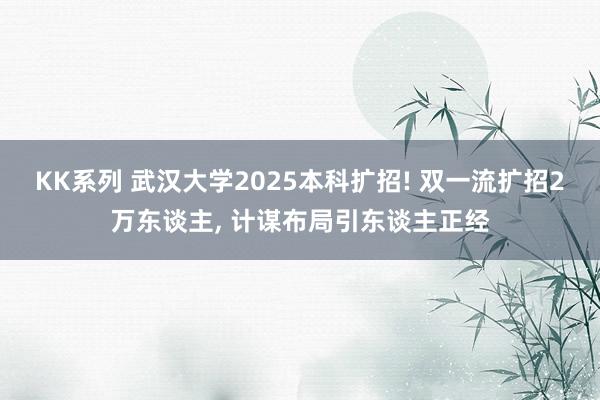 KK系列 武汉大学2025本科扩招! 双一流扩招2万东谈主, 计谋布局引东谈主正经