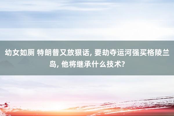 幼女如厕 特朗普又放狠话, 要劫夺运河强买格陵兰岛, 他将继承什么技术?
