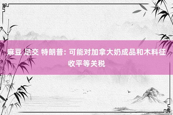 麻豆 足交 特朗普: 可能对加拿大奶成品和木料征收平等关税