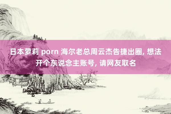 日本萝莉 porn 海尔老总周云杰告捷出圈, 想法开个东说念主账号, 请网友取名