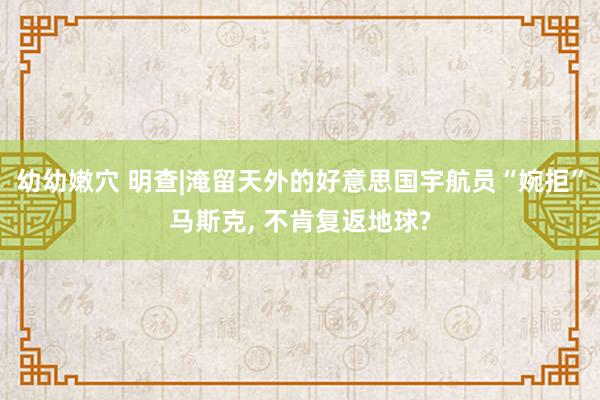 幼幼嫩穴 明查|淹留天外的好意思国宇航员“婉拒”马斯克, 不肯复返地球?