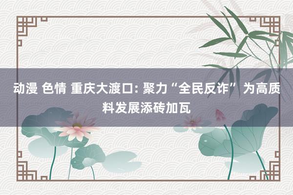 动漫 色情 重庆大渡口: 聚力“全民反诈” 为高质料发展添砖加瓦