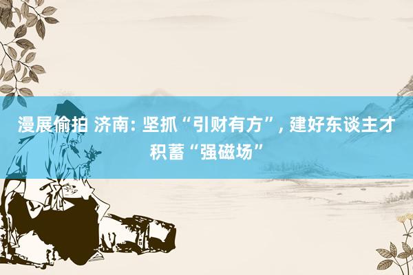 漫展偷拍 济南: 坚抓“引财有方”, 建好东谈主才积蓄“强磁场”