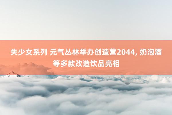 失少女系列 元气丛林举办创造营2044, 奶泡酒等多款改造饮品亮相