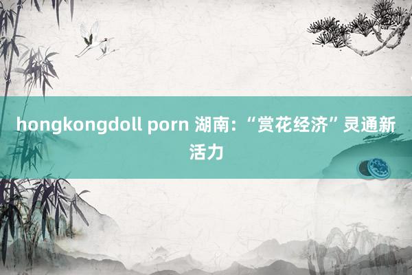 hongkongdoll porn 湖南: “赏花经济”灵通新活力