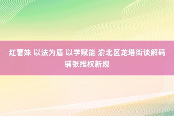 红薯妹 以法为盾 以学赋能 渝北区龙塔街谈解码铺张维权新规