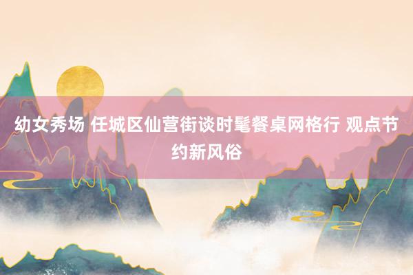 幼女秀场 任城区仙营街谈时髦餐桌网格行 观点节约新风俗