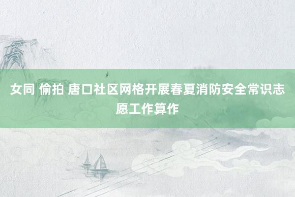 女同 偷拍 唐口社区网格开展春夏消防安全常识志愿工作算作