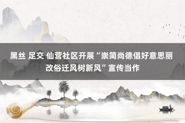 黑丝 足交 仙营社区开展“崇简尚德倡好意思丽 改俗迁风树新风”宣传当作
