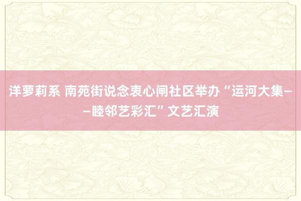 洋萝莉系 南苑街说念衷心闸社区举办“运河大集——睦邻艺彩汇”文艺汇演