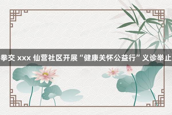 拳交 xxx 仙营社区开展“健康关怀公益行”义诊举止