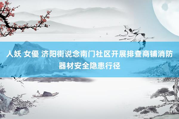 人妖 女優 济阳街说念南门社区开展排查商铺消防器材安全隐患行径
