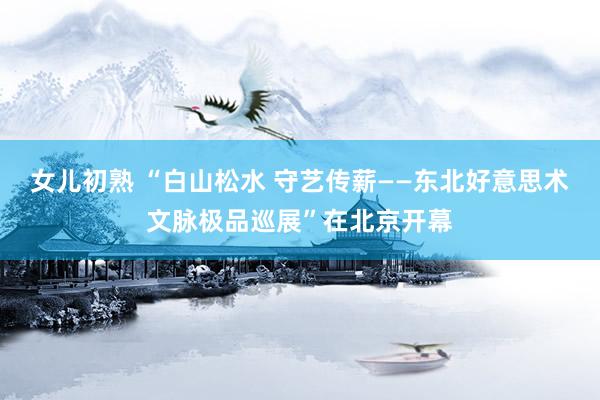 女儿初熟 “白山松水 守艺传薪——东北好意思术文脉极品巡展”在北京开幕