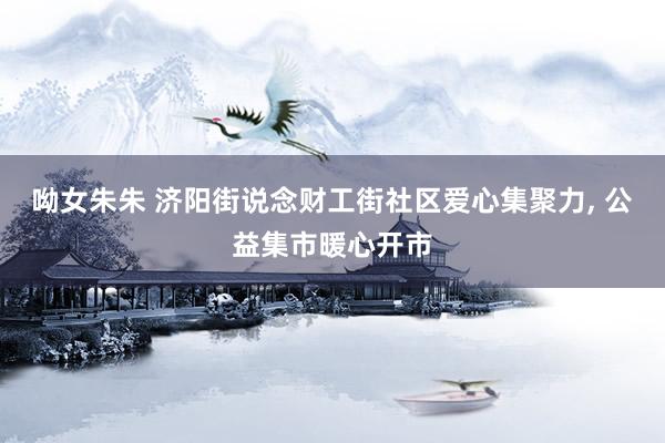 呦女朱朱 济阳街说念财工街社区爱心集聚力, 公益集市暖心开市