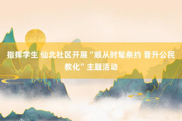 指挥学生 仙北社区开展“顺从时髦条约 晋升公民教化”主题活动